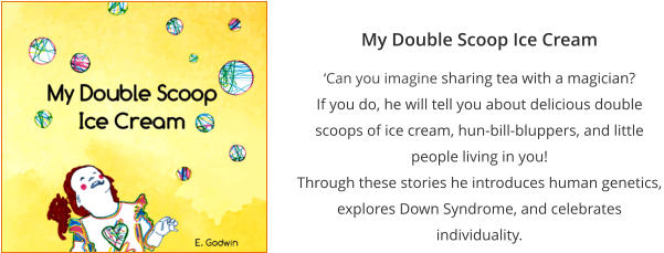 My Double Scoop Ice Cream ‘Can you imagine sharing tea with a magician?  If you do, he will tell you about delicious double scoops of ice cream, hun-bill-bluppers, and little people living in you! Through these stories he introduces human genetics, explores Down Syndrome, and celebrates individuality.